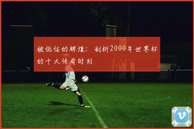 被低估的辉煌：剖析2000年世界杯的十大传奇时刻