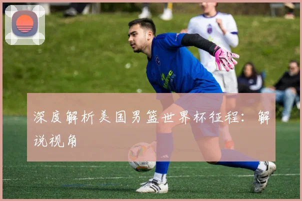 深度解析美国男篮世界杯征程：解说视角