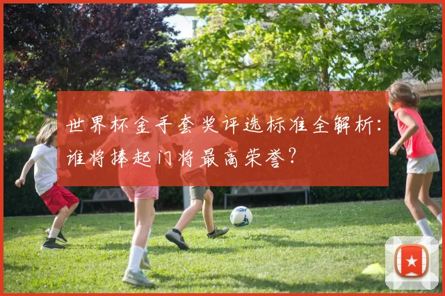 世界杯金手套奖评选标准全解析：谁将捧起门将最高荣誉？