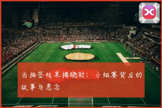 当抽签结果揭晓时：小组赛背后的故事与悬念